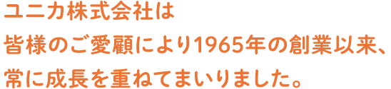 ユニカ株式会社は皆様のご愛顧により1965年の創業以来、常に成長を重ねてまいりました。