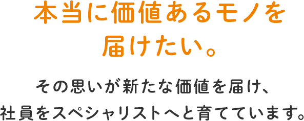 本当に価値あるモノを届けたい。その思いが新たな価値を届け、社員をスペシャリストへと育てています。